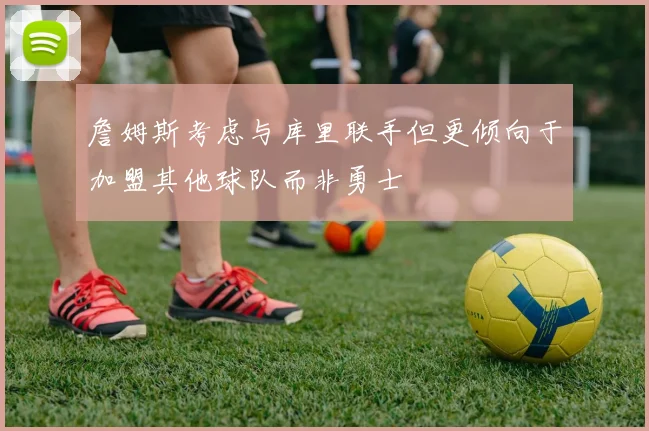 詹姆斯考虑与库里联手但更倾向于加盟其他球队而非勇士