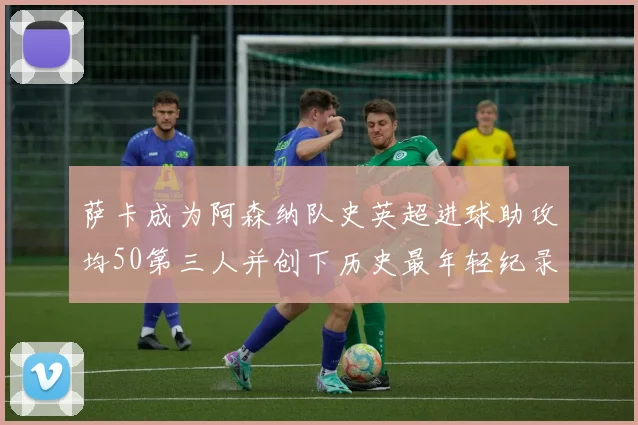 萨卡成为阿森纳队史英超进球助攻均50第三人并创下历史最年轻纪录
