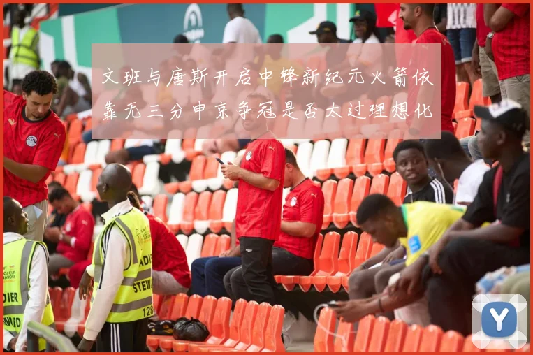 文班与唐斯开启中锋新纪元火箭依靠无三分申京争冠是否太过理想化