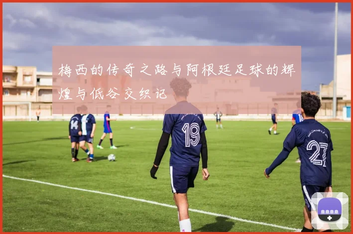 梅西的传奇之路与阿根廷足球的辉煌与低谷交织记