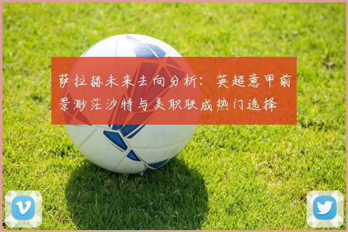 萨拉赫未来去向分析：英超意甲前景渺茫沙特与美职联成热门选择