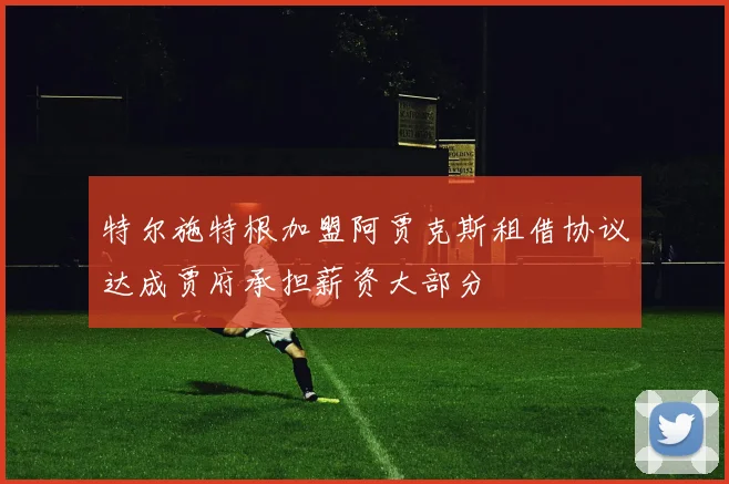特尔施特根加盟阿贾克斯租借协议达成贾府承担薪资大部分
