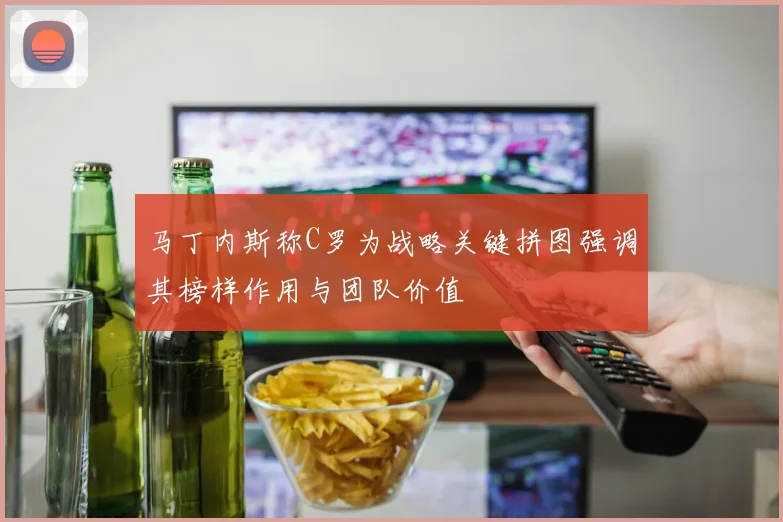 马丁内斯称C罗为战略关键拼图强调其榜样作用与团队价值