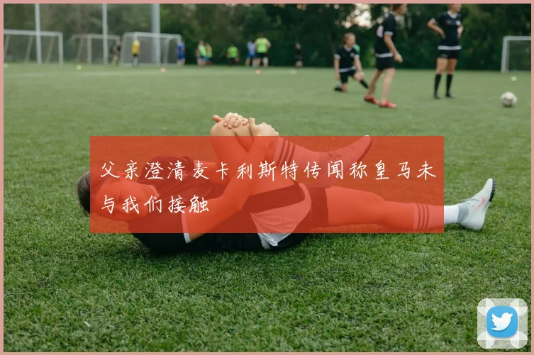 父亲澄清麦卡利斯特传闻称皇马未与我们接触